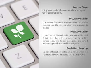 Manual Dialer
Using a manual dialer means where an agent
has to dial manually.

                            Progressive Dialer
It presents the account information and phone
number on the screen after the number is
dialed.
                             Predictive Dialer
It makes outbound calls automatically and
distributes them to an agent when a live
person answers. It can recognize and avoid
answering machines and busy signals.

                         Predictive Hang-Up
 A call attempt initiated at a time when no
 agent will be available if a call is connected.
 