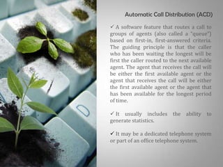 Automatic Call Distribution (ACD)
 A software feature that routes a call to
groups of agents (also called a “queue”)
based on first-in, first-answered criteria.
The guiding principle is that the caller
who has been waiting the longest will be
first the caller routed to the next available
agent. The agent that receives the call will
be either the first available agent or the
agent that receives the call will be either
the first available agent or the agent that
has been available for the longest period
of time.

 It usually includes the ability to
generate statistics.

 It may be a dedicated telephone system
or part of an office telephone system.
 
