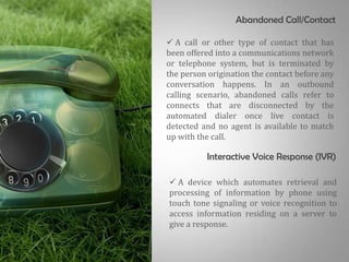 Abandoned Call/Contact

 A call or other type of contact that has
been offered into a communications network
or telephone system, but is terminated by
the person origination the contact before any
conversation happens. In an outbound
calling scenario, abandoned calls refer to
connects that are disconnected by the
automated dialer once live contact is
detected and no agent is available to match
up with the call.

          Interactive Voice Response (IVR)

 A device which automates retrieval and
processing of information by phone using
touch tone signaling or voice recognition to
access information residing on a server to
give a response.
 