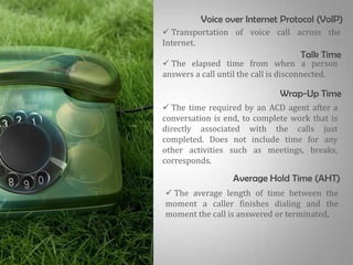 Voice over Internet Protocol (VoIP)
 Transportation of voice call across the
Internet.
                                    Talk Time
 The elapsed time from when a person
answers a call until the call is disconnected.

                              Wrap-Up Time
 The time required by an ACD agent after a
conversation is end, to complete work that is
directly associated with the calls just
completed. Does not include time for any
other activities such as meetings, breaks,
corresponds.

                  Average Hold Time (AHT)
 The average length of time between the
moment a caller finishes dialing and the
moment the call is answered or terminated.
 