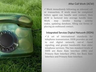 After Call Work (ACW)
 Work immediately following an inbound call
or transaction. If work must be completed
before agent can handle next contact, then
ACW is factored into average handle time.
Work      may    involve     keying     activity
codes, updating database, filling out forms or
placing an outbound contact.

  Integrated Services Digital Network (ISDN)
 A set of international standards for
telephone transmission. ISDN provides an end
to end digital network, out-of –band
signaling, and greater bandwidth than older
telephone services. The two standard levels of
ISDN are Basic Rate Interface (BRI) and
Primary Rate Interface (PRI). See Basic Rate
Interface and Primary Rate Interface.
 