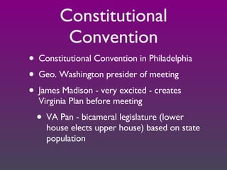 Constitutional Convention Constitutional Convention in Philadelphia Geo. Washington presider of meeting James Madison - very excited - creates Virginia Plan before meeting VA Pan - bicameral legislature (lower house elects upper house) based on state population 