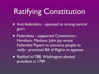 Ratifying Constitution Anti-federalists - opposed to strong central gov’t Federalists - supported Constitution - Hamilton, Madison, John Jay wrote Federalist Papers to convince people to ratify - promised Bill of Rights to appease Ratified in1788, Washington elected president in 1789 
