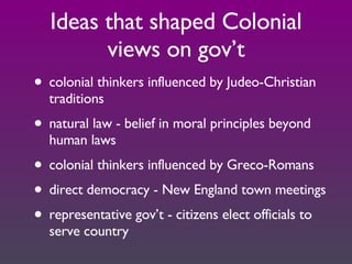 Ideas that shaped Colonial views on gov’t colonial thinkers influenced by Judeo-Christian traditions natural law - belief in moral principles beyond human laws colonial thinkers influenced by Greco-Romans direct democracy - New England town meetings representative gov’t - citizens elect officials to serve country 