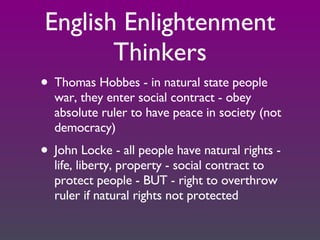 English Enlightenment Thinkers Thomas Hobbes - in natural state people war, they enter social contract - obey absolute ruler to have peace in society (not democracy) John Locke - all people have natural rights - life, liberty, property - social contract to protect people - BUT - right to overthrow ruler if natural rights not protected 