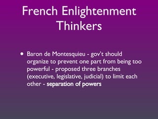 French Enlightenment Thinkers Baron de Montesquieu - gov’t should organize to prevent one part from being too powerful - proposed three branches (executive, legislative, judicial) to limit each other -  separation of powers 