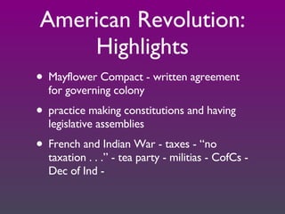 American Revolution: Highlights Mayflower Compact - written agreement for governing colony practice making constitutions and having legislative assemblies French and Indian War - taxes - “no taxation . . .” - tea party - militias - CofCs - Dec of Ind -  