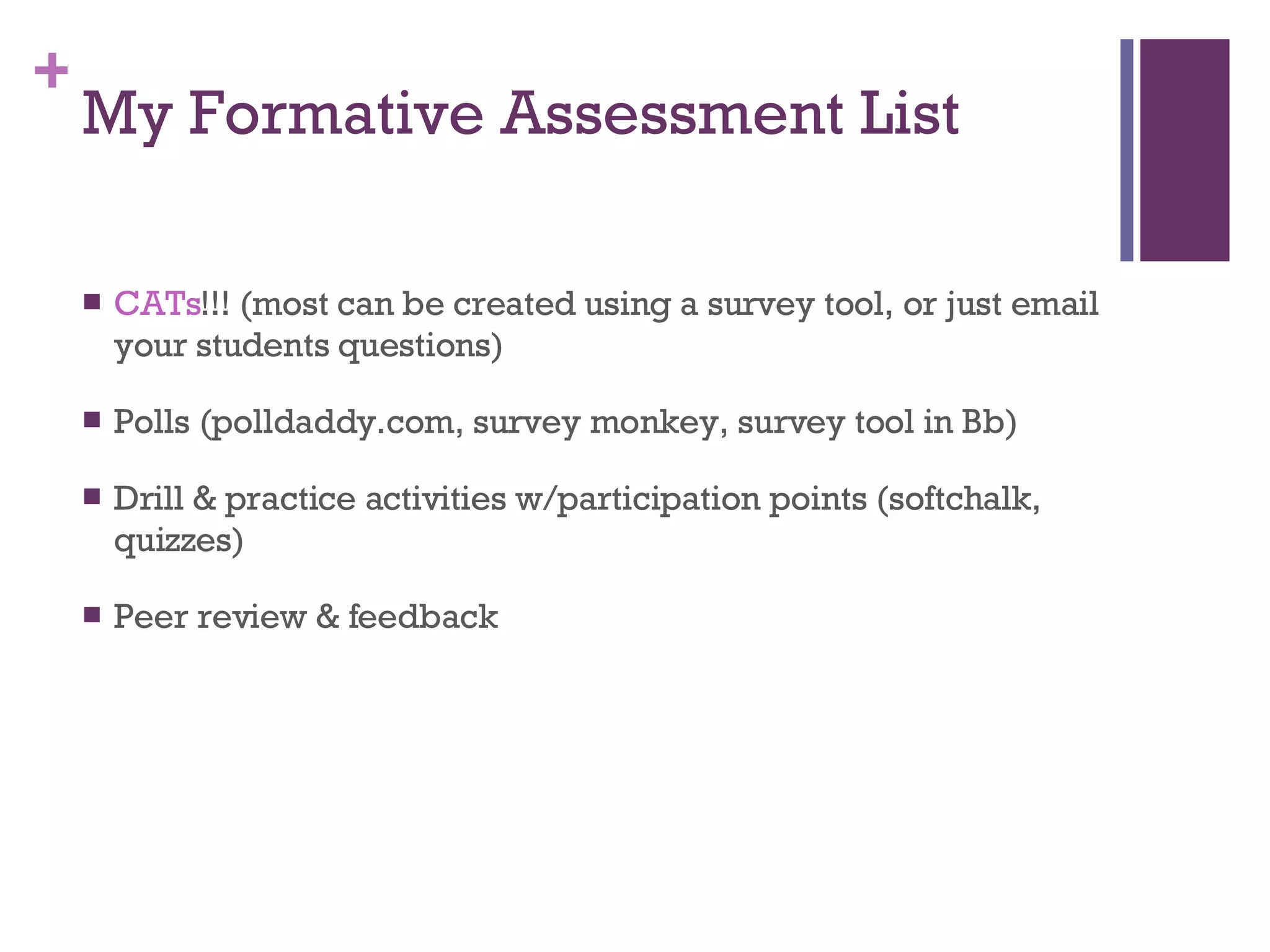 My Formative Assessment List CATs !!! (most can be created using a survey tool, or just email your students questions) Polls (polldaddy.com, survey monkey, survey tool in Bb) Drill & practice activities w/participation points (softchalk, quizzes) Peer review & feedback 