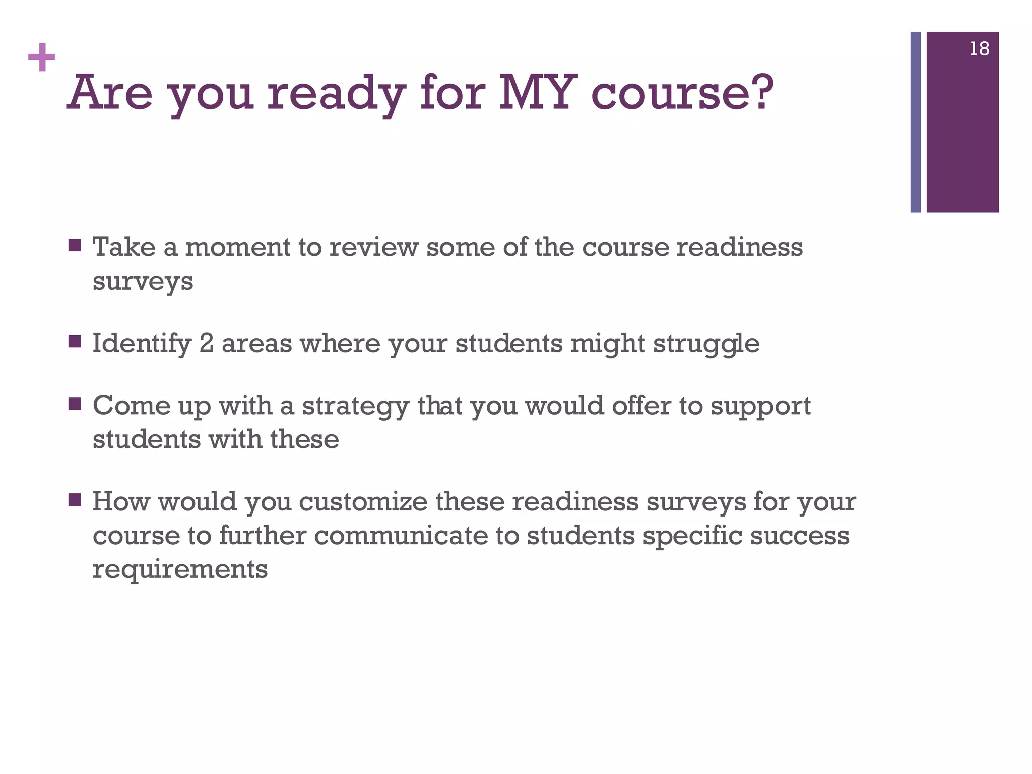 Are you ready for MY course? Take a moment to review some of the course readiness surveys Identify 2 areas where your students might struggle Come up with a strategy that you would offer to support students with these  How would you customize these readiness surveys for your course to further communicate to students specific success requirements  