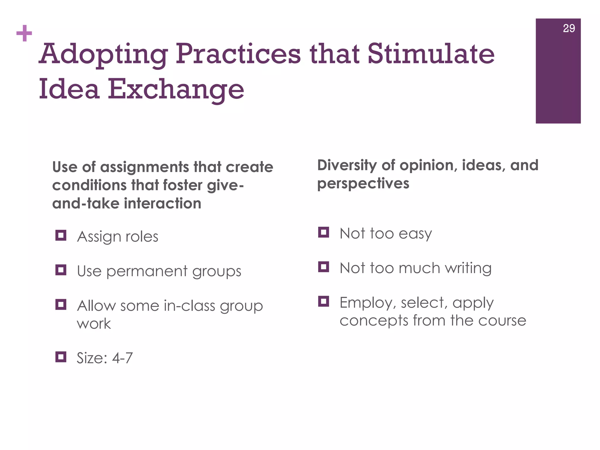 Adopting Practices that Stimulate Idea Exchange Use of assignments that create conditions that foster give-and-take interaction  Assign roles  Use permanent groups Allow some in-class group work  Size: 4-7 Diversity of opinion, ideas, and perspectives Not too easy Not too much writing  Employ, select, apply concepts from the course  