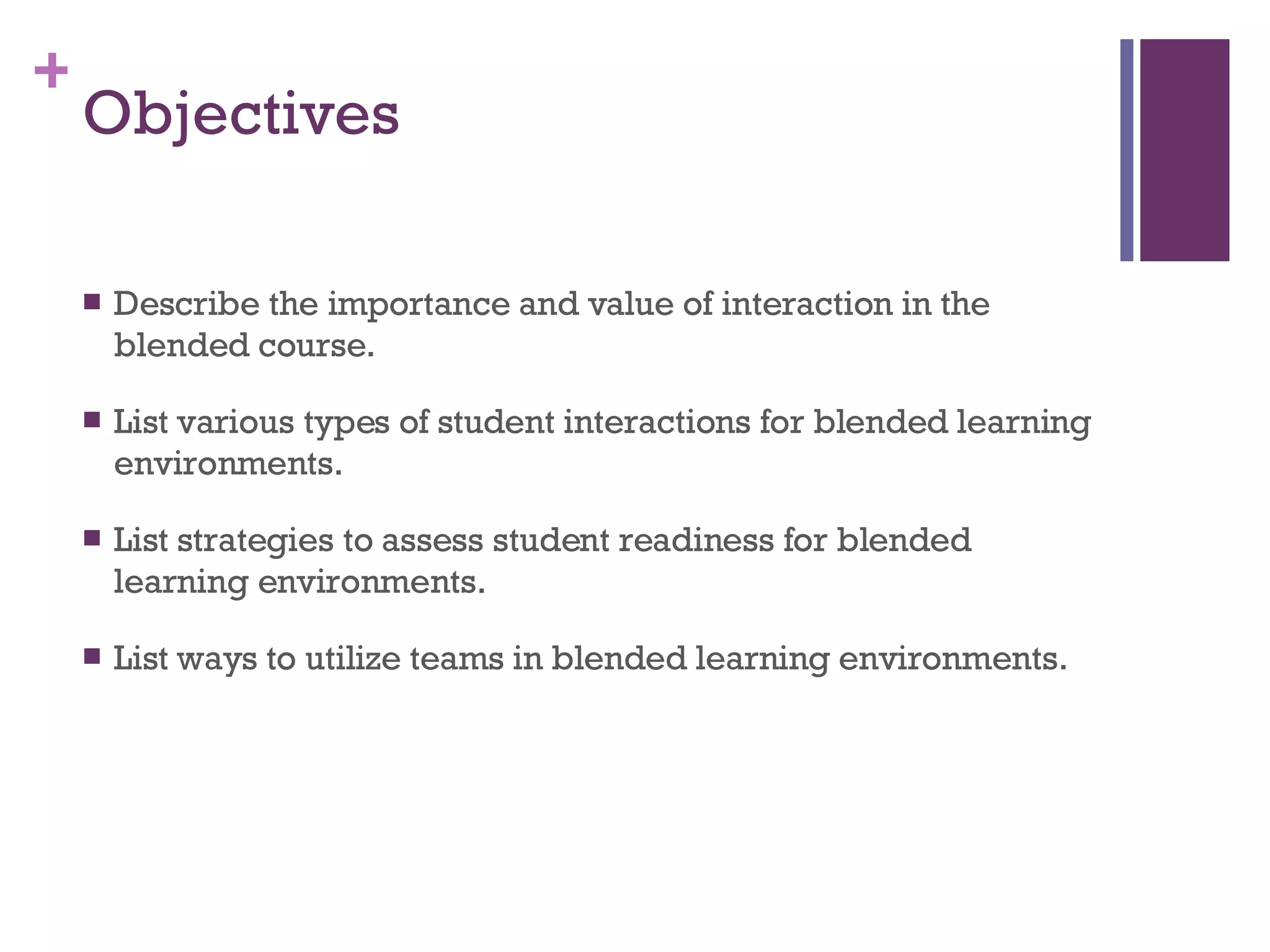 Objectives  Describe the importance and value of interaction in the blended course.  List various types of student interactions for blended learning environments.  List strategies to assess student readiness for blended learning environments. List ways to utilize teams in blended learning environments.  