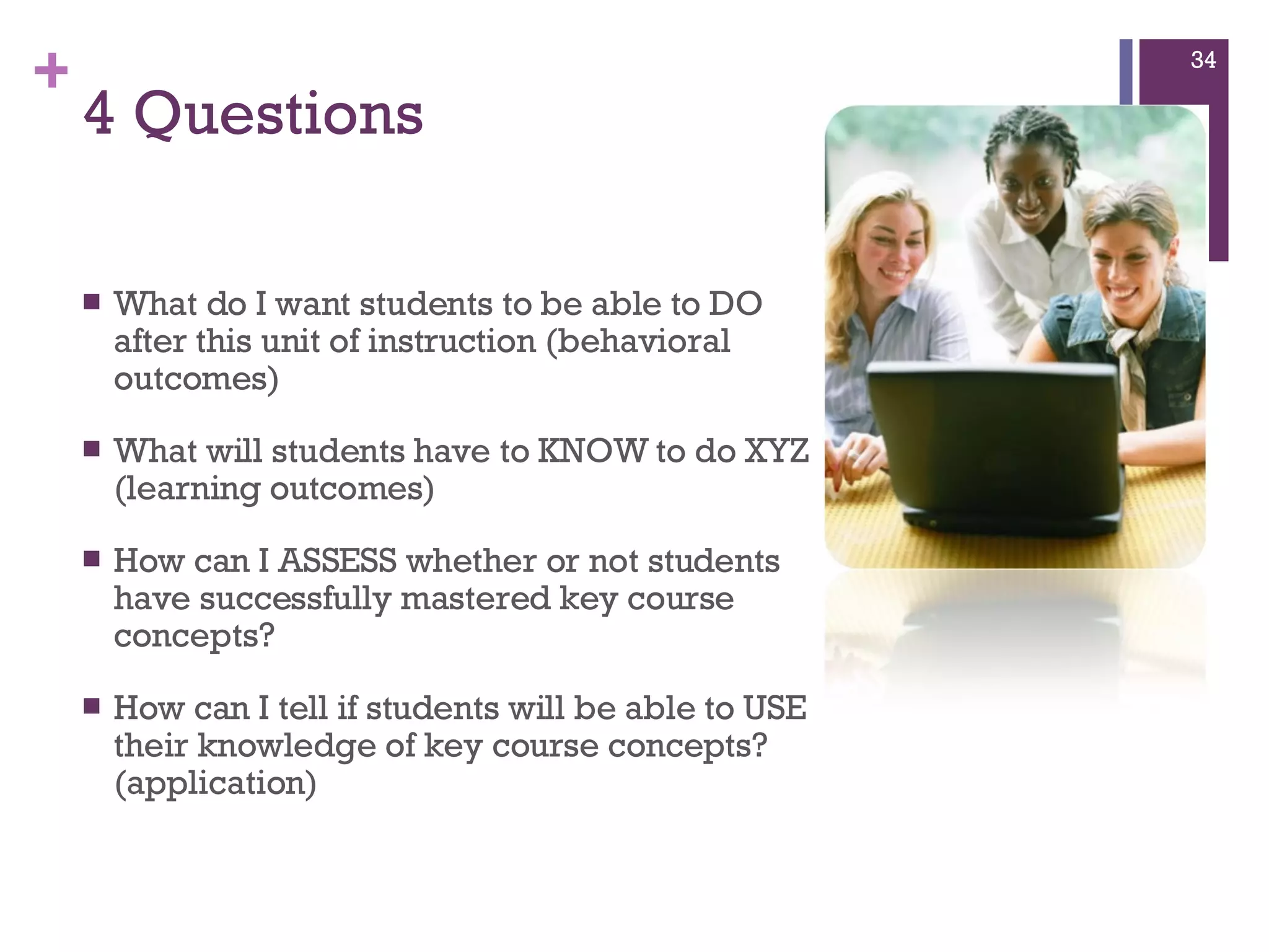 4 Questions What do I want students to be able to DO after this unit of instruction (behavioral outcomes)  What will students have to KNOW to do XYZ (learning outcomes)  How can I ASSESS whether or not students have successfully mastered key course concepts?  How can I tell if students will be able to USE their knowledge of key course concepts? (application) 