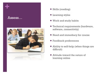Assess… Skills (reading)  Learning styles Work and study habits Technical requirements (hardware, software, connectivity)  Need and immediacy for course Feedback preferences  Ability to self-help (when things are difficult)  Attitude toward the nature of learning online 