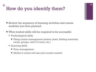 How do you identify them? Review the sequence of learning activities and course modules you have planned What student skills will be required to be successful  Technological skills  Using course management system (tests, finding materials, email, groups, web 2.0 tools, etc.)  Learning skills  Time management Ability to retain and use your course content 