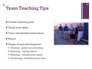 Team Teaching Tips Outline learning goals Teach team skills  Clear and detailed instructions Rubric  Stages of team development  Forming - polite but untrusting  Storming - testing others  Norming - valuing other types  Performing - flexibility from trust 
