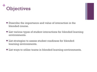 Objectives  Describe the importance and value of interaction in the blended course.  List various types of student interactions for blended learning environments.  List strategies to assess student readiness for blended learning environments. List ways to utilize teams in blended learning environments.  