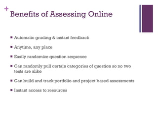 Benefits of Assessing Online Automatic grading & instant feedback Anytime, any place Easily randomize question sequence Can randomly pull certain categories of question so no two tests are alike Can build and track portfolio and project based assessments Instant access to resources 