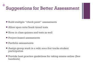 Suggestions for Better Assessment Build multiple “check point” assessments Allow open note/book timed tests Have in class quizzes and tests as well Project-based assessments Portfolio assessments Assign group work in a wiki area that tracks student participation Provide best practice guidelines for taking exams online (See handouts) 