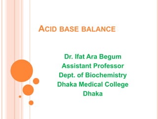 ACID BASE BALANCE
Dr. Ifat Ara Begum
Assistant Professor
Dept. of Biochemistry
Dhaka Medical College
Dhaka
 