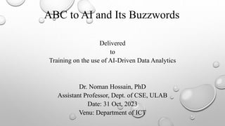 ABC to AI and Its Buzzwords
Dr. Noman Hossain, PhD
Assistant Professor, Dept. of CSE, ULAB
Date: 31 Oct, 2023
Venu: Department of ICT
Delivered
to
Training on the use of AI-Driven Data Analytics
 