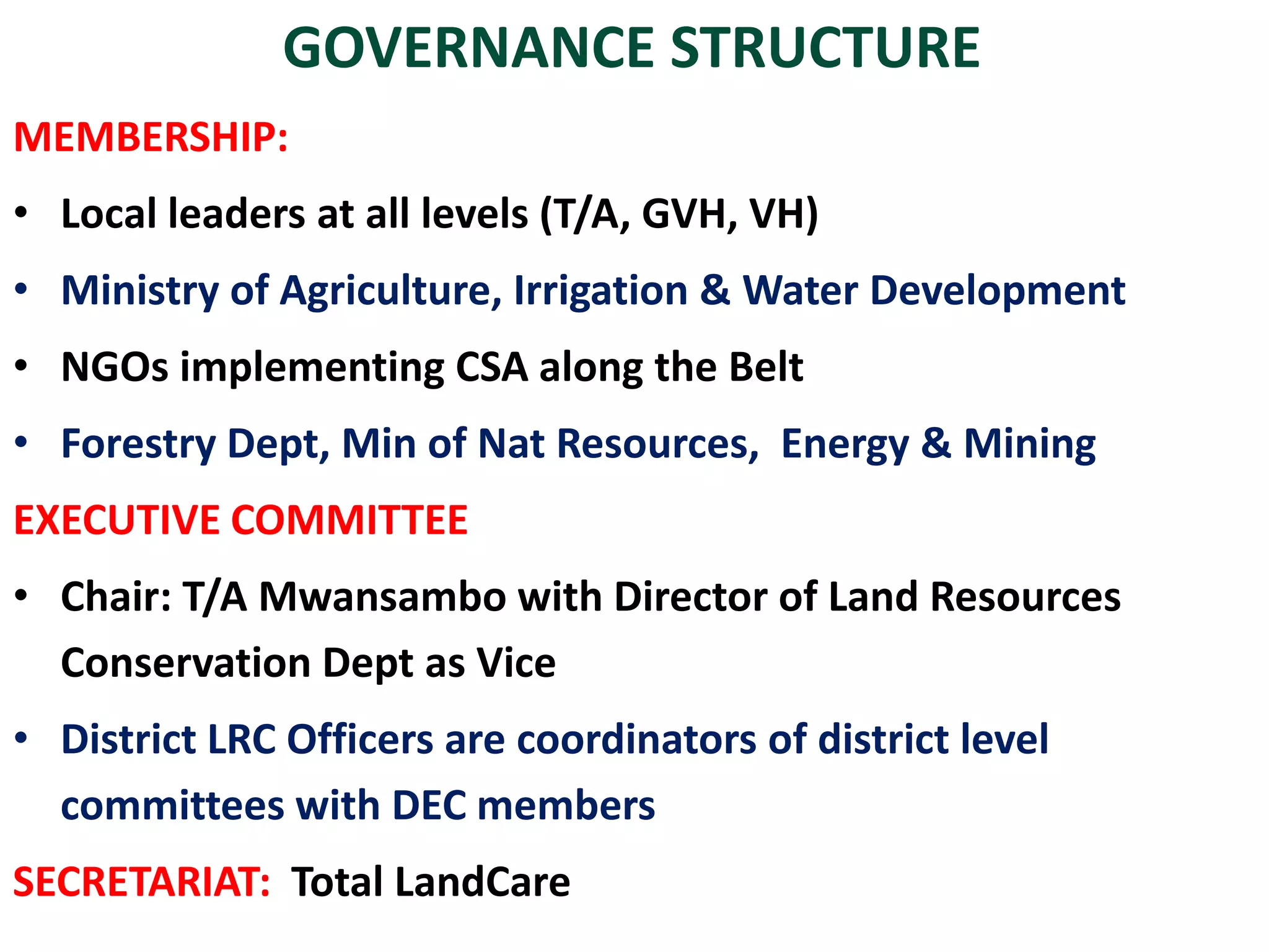 GOVERNANCE STRUCTURE
MEMBERSHIP:
• Local leaders at all levels (T/A, GVH, VH)
• Ministry of Agriculture, Irrigation & Water Development
• NGOs implementing CSA along the Belt
• Forestry Dept, Min of Nat Resources, Energy & Mining
EXECUTIVE COMMITTEE
• Chair: T/A Mwansambo with Director of Land Resources
Conservation Dept as Vice
• District LRC Officers are coordinators of district level
committees with DEC members
SECRETARIAT: Total LandCare
 