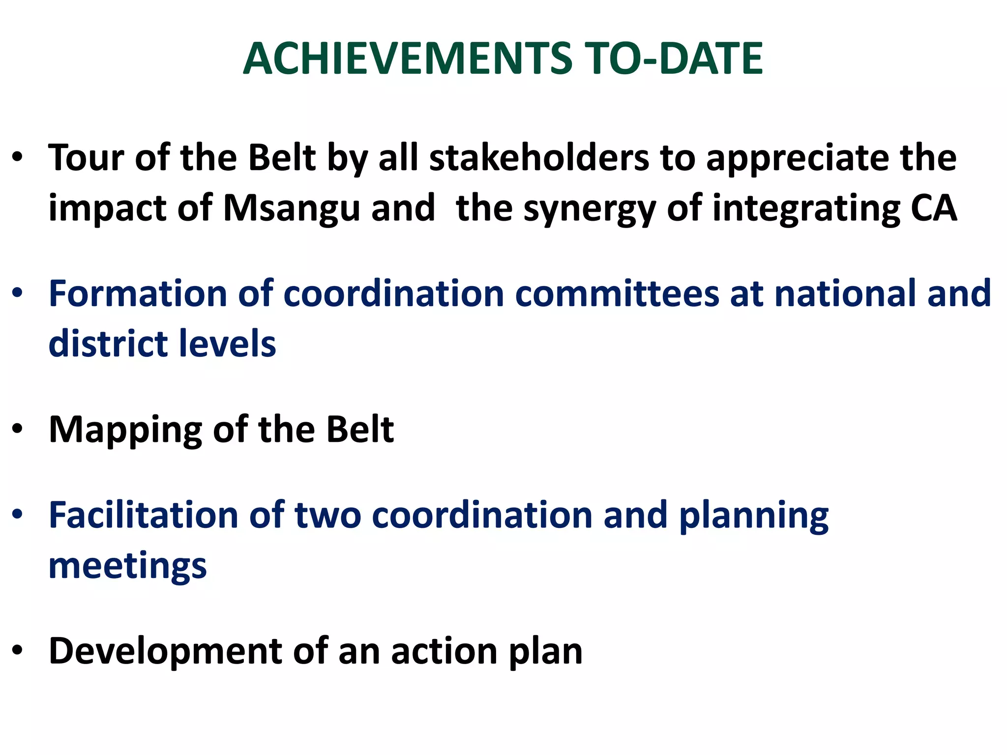 • Tour of the Belt by all stakeholders to appreciate the
impact of Msangu and the synergy of integrating CA
• Formation of coordination committees at national and
district levels
• Mapping of the Belt
• Facilitation of two coordination and planning
meetings
• Development of an action plan
ACHIEVEMENTS TO-DATE
 