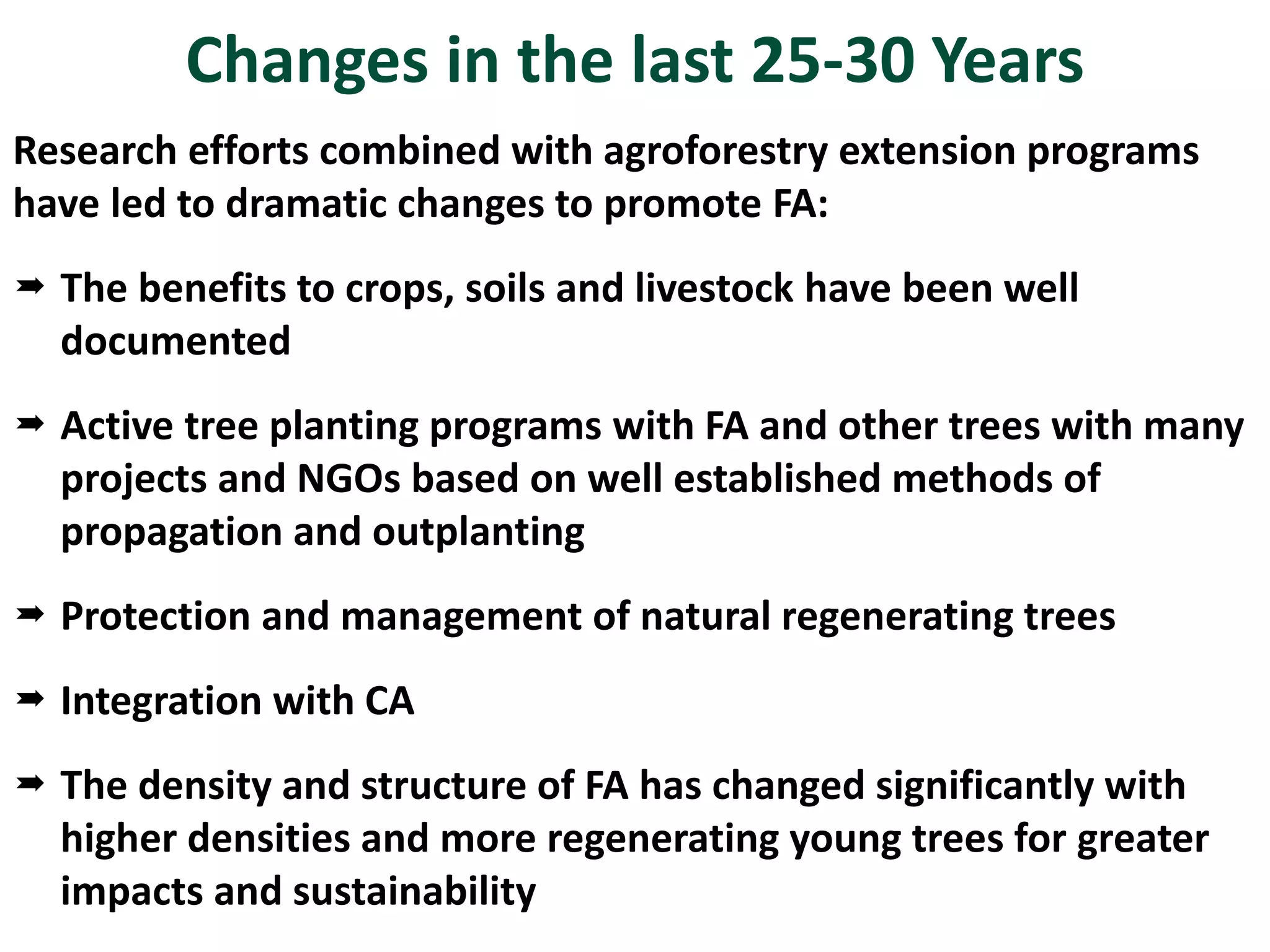 Changes in the last 25-30 Years
Research efforts combined with agroforestry extension programs
have led to dramatic changes to promote FA:
 The benefits to crops, soils and livestock have been well
documented
 Active tree planting programs with FA and other trees with many
projects and NGOs based on well established methods of
propagation and outplanting
 Protection and management of natural regenerating trees
 Integration with CA
 The density and structure of FA has changed significantly with
higher densities and more regenerating young trees for greater
impacts and sustainability
 