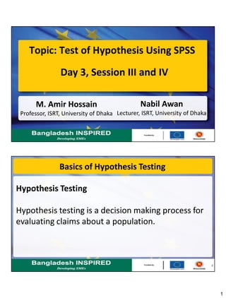 1
Topic: Test of Hypothesis Using SPSS
Nabil Awan
Lecturer, ISRT, University of Dhaka
Day 3, Session III and IV
M. Amir Hossain
Professor, ISRT, University of Dhaka
2
Basics of Hypothesis Testing
Hypothesis Testing
Hypothesis testing is a decision making process for
evaluating claims about a population.
 