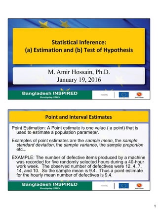 1
Statistical Inference:
(a) Estimation and (b) Test of Hypothesis
M. Amir Hossain, Ph.D.
January 19, 2016
Point and Interval Estimates
Point Estimation: A Point estimate is one value ( a point) that is
used to estimate a population parameter.
Examples of point estimates are the sample mean, the sample
standard deviation, the sample variance, the sample proportion
etc...
EXAMPLE: The number of defective items produced by a machine
was recorded for five randomly selected hours during a 40-hour
work week. The observed number of defectives were 12, 4, 7,
14, and 10. So the sample mean is 9.4. Thus a point estimate
for the hourly mean number of defectives is 9.4.
 