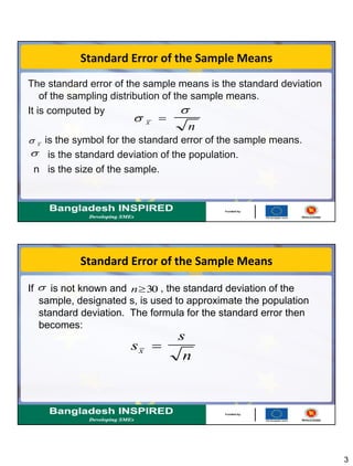 3
Standard Error of the Sample Means
The standard error of the sample means is the standard deviation
of the sampling distribution of the sample means.
It is computed by
is the symbol for the standard error of the sample means.
is the standard deviation of the population.
n is the size of the sample.


x
n

 x

Standard Error of the Sample Means
If is not known and , the standard deviation of the
sample, designated s, is used to approximate the population
standard deviation. The formula for the standard error then
becomes:
 n30
s
s
nx 
 