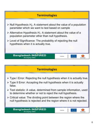 6
Terminologies
 Null Hypothesis H0: A statement about the value of a population
parameter which we want to test based on sample
 Alternative Hypothesis H1: A statement about the value of a
population parameter other than null hypothesis.
 Level of Significance: The probability of rejecting the null
hypothesis when it is actually true.
Terminologies
 Type I Error: Rejecting the null hypothesis when it is actually true.
 Type II Error: Accepting the null hypothesis when it is actually
false.
 Test statistic: A value, determined from sample information, used
to determine whether or not to reject the null hypothesis.
 Critical value: The dividing point between the region where the
null hypothesis is rejected and the region where it is not rejected.
 