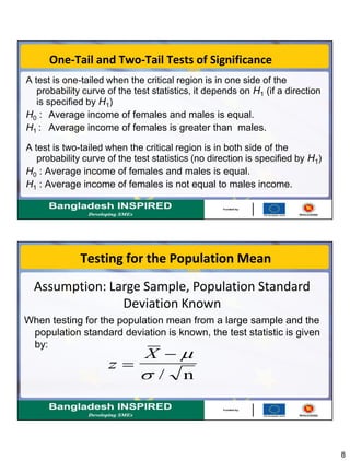 8
One-Tail and Two-Tail Tests of Significance
A test is one-tailed when the critical region is in one side of the
probability curve of the test statistics, it depends on H1 (if a direction
is specified by H1)
H0 : Average income of females and males is equal.
H1 : Average income of females is greater than males.
A test is two-tailed when the critical region is in both side of the
probability curve of the test statistics (no direction is specified by H1)
H0 : Average income of females and males is equal.
H1 : Average income of females is not equal to males income.
Testing for the Population Mean
When testing for the population mean from a large sample and the
population standard deviation is known, the test statistic is given
by:
z
X

 
 / n
Assumption: Large Sample, Population Standard
Deviation Known
 
