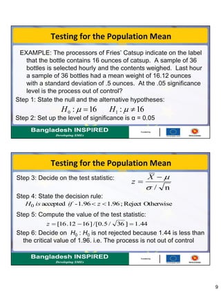 9
EXAMPLE: The processors of Fries’ Catsup indicate on the label
that the bottle contains 16 ounces of catsup. A sample of 36
bottles is selected hourly and the contents weighed. Last hour
a sample of 36 bottles had a mean weight of 16.12 ounces
with a standard deviation of .5 ounces. At the .05 significance
level is the process out of control?
Step 1: State the null and the alternative hypotheses:
Step 2: Set up the level of significance is α = 0.05
Testing for the Population Mean
16:16: 10   HH
Step 3: Decide on the test statistic:
Step 4: State the decision rule:
Step 5: Compute the value of the test statistic:
Step 6: Decide on H0 : H0 is not rejected because 1.44 is less than
the critical value of 1.96. i.e. The process is not out of control
OtherwiseReject;96.11.96-accepted0  zifisH
44.1]36/5.0/[]1612.16[ z
n/


X
z
Testing for the Population Mean
 
