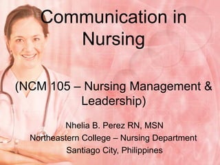Communication in Nursing (NCM 105 – Nursing Management & Leadership) Nhelia B. Perez RN, MSN Northeastern College – Nursing Department  Santiago City, Philippines 