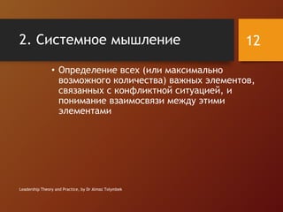 2. Системное мышление
• Определение всех (или максимально
возможного количества) важных элементов,
связанных с конфликтной ситуацией, и
понимание взаимосвязи между этими
элементами
Leadership Theory and Practice, by Dr Almaz Tolymbek
12
 