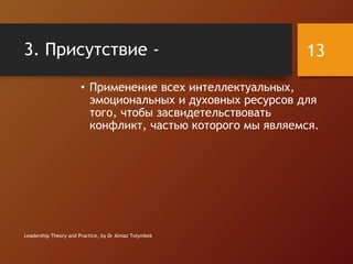3. Присутствие -
• Применение всех интеллектуальных,
эмоциональных и духовных ресурсов для
того, чтобы засвидетельствовать
конфликт, частью которого мы являемся.
Leadership Theory and Practice, by Dr Almaz Tolymbek
13
 