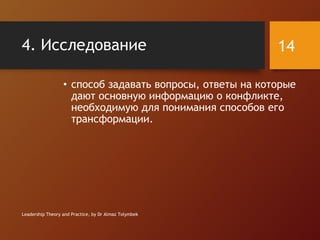 4. Исследование
• способ задавать вопросы, ответы на которые
дают основную информацию о конфликте,
необходимую для понимания способов его
трансформации.
Leadership Theory and Practice, by Dr Almaz Tolymbek
14
 