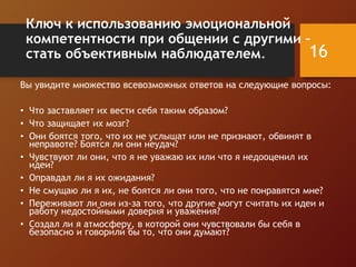 Ключ к использованию эмоциональной
компетентности при общении с другими –
стать объективным наблюдателем.
Вы увидите множество всевозможных ответов на следующие вопросы:
• Что заставляет их вести себя таким образом?
• Что защищает их мозг?
• Они боятся того, что их не услышат или не признают, обвинят в
неправоте? Боятся ли они неудач?
• Чувствуют ли они, что я не уважаю их или что я недооценил их
идеи?
• Оправдал ли я их ожидания?
• Не смущаю ли я их, не боятся ли они того, что не понравятся мне?
• Переживают ли они из-за того, что другие могут считать их идеи и
работу недостойными доверия и уважения?
• Создал ли я атмосферу, в которой они чувствовали бы себя в
безопасно и говорили бы то, что они думают?
16
 