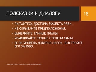ПОДСКАЗКИ К ДИАЛОГУ
• ПЫТАЙТЕСЬ ДОСТИЧЬ ЭФФЕКТА РЯБИ.
• НЕ СКРЫВАЙТЕ ПРЕДПОЛОЖЕНИЯ.
• ВЫЯВЛЯЙТЕ ТАЙНЫЕ ПЛАНЫ.
• УРАВНИВАЙТЕ РАЗНЫЕ СТЕПЕНИ СИЛЫ.
• ЕСЛИ УРОВЕНЬ ДОВЕРИЯ НИЗОК, ВЫСТРОЙТЕ
ЕГО ЗАНОВО.
Leadership Theory and Practice, by Dr Almaz Tolymbek
18
 