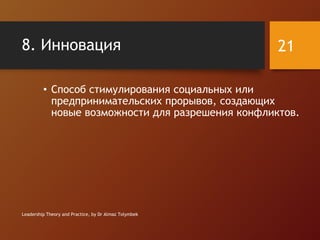 8. Инновация
• Способ стимулирования социальных или
предпринимательских прорывов, создающих
новые возможности для разрешения конфликтов.
Leadership Theory and Practice, by Dr Almaz Tolymbek
21
 