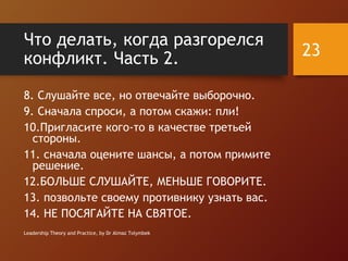 Что делать, когда разгорелся
конфликт. Часть 2.
8. Слушайте все, но отвечайте выборочно.
9. Сначала спроси, а потом скажи: пли!
10.Пригласите кого-то в качестве третьей
стороны.
11. сначала оцените шансы, а потом примите
решение.
12.БОЛЬШЕ СЛУШАЙТЕ, МЕНЬШЕ ГОВОРИТЕ.
13. позвольте своему противнику узнать вас.
14. НЕ ПОСЯГАЙТЕ НА СВЯТОЕ.
Leadership Theory and Practice, by Dr Almaz Tolymbek
23
 