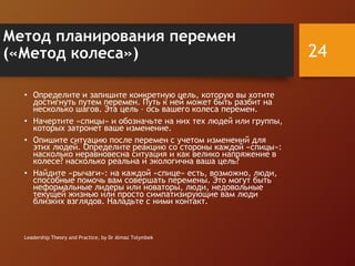 Метод планирования перемен
(«Метод колеса»)
• Определите и запишите конкретную цель, которую вы хотите
достигнуть путем перемен. Путь к ней может быть разбит на
несколько шагов. Эта цель – ось вашего колеса перемен.
• Начертите «спицы» и обозначьте на них тех людей или группы,
которых затронет ваше изменение.
• Опишите ситуацию после перемен с учетом изменений для
этих людей. Определите реакцию со стороны каждой «спицы»:
насколько неравновесна ситуация и как велико напряжение в
колесе? насколько реальна и экологична ваша цель?
• Найдите «рычаги»: на каждой «спице» есть, возможно, люди,
способные помочь вам совершать перемены. Это могут быть
неформальные лидеры или новаторы, люди, недовольные
текущей жизнью или просто симпатизирующие вам люди
близких взглядов. Наладьте с ними контакт.
Leadership Theory and Practice, by Dr Almaz Tolymbek
24
 