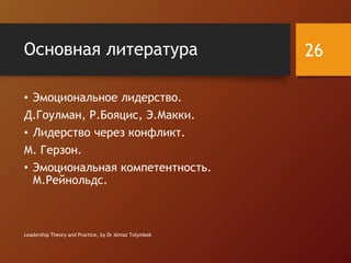 Основная литература
• Эмоциональное лидерство.
Д.Гоулман, Р.Бояцис, Э.Макки.
• Лидерство через конфликт.
М. Герзон.
• Эмоциональная компетентность.
М.Рейнольдс.
Leadership Theory and Practice, by Dr Almaz Tolymbek
26
 