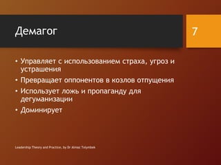 Демагог
• Управляет с использованием страха, угроз и
устрашения
• Превращает оппонентов в козлов отпущения
• Использует ложь и пропаганду для
дегуманизации
• Доминирует
Leadership Theory and Practice, by Dr Almaz Tolymbek
7
 