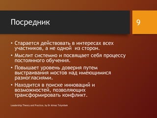 Посредник
• Старается действовать в интересах всех
участников, а не одной из сторон.
• Мыслит системно и посвящает себя процессу
постоянного обучения.
• Повышает уровень доверия путем
выстраивания мостов над имеющимися
разногласиями.
• Находится в поиске инноваций и
возможностей, позволяющих
трансформировать конфликт.
Leadership Theory and Practice, by Dr Almaz Tolymbek
9
 