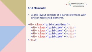 13
Grid Elements:
• A grid layout consists of a parent element, with
one or more child elements.
<div class="grid-container">
<div class="grid-item">1</div>
<div class="grid-item">2</div>
<div class="grid-item">3</div>
<div class="grid-item">4</div>
</div>
 