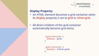 14
Display Property:
• An HTML element becomes a grid container when
its display property is set to grid or inline-grid.
• All direct children of the grid container
automatically become grid items.
.grid-container {
display: grid;
}
.grid-container {
display: inline-grid;
}
 