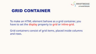 GRID CONTAINER
To make an HTML element behave as a grid container, you
have to set the display property to grid or inline-grid.
Grid containers consist of grid items, placed inside columns
and rows.
 
