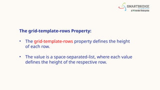 The grid-template-rows Property:
• The grid-template-rows property defines the height
of each row.
• The value is a space-separated-list, where each value
defines the height of the respective row.
 