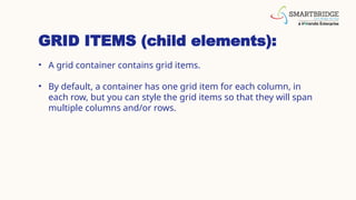 GRID ITEMS (child elements):
• A grid container contains grid items.
• By default, a container has one grid item for each column, in
each row, but you can style the grid items so that they will span
multiple columns and/or rows.
 